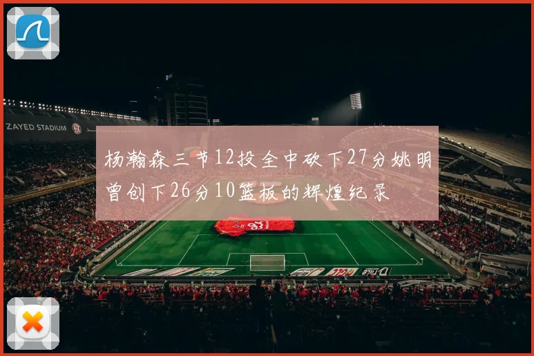 杨瀚森三节12投全中砍下27分姚明曾创下26分10篮板的辉煌纪录