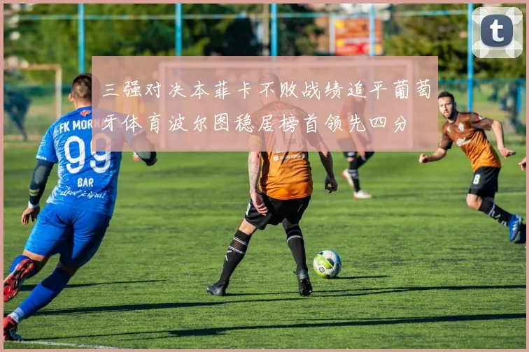 三强对决本菲卡不败战绩追平葡萄牙体育波尔图稳居榜首领先四分