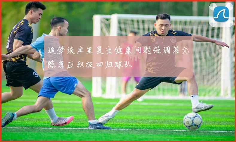 追梦谈库里复出健康问题强调若无隐患应积极回归球队
