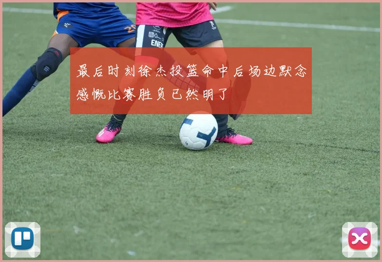 最后时刻徐杰投篮命中后场边默念感慨比赛胜负已然明了