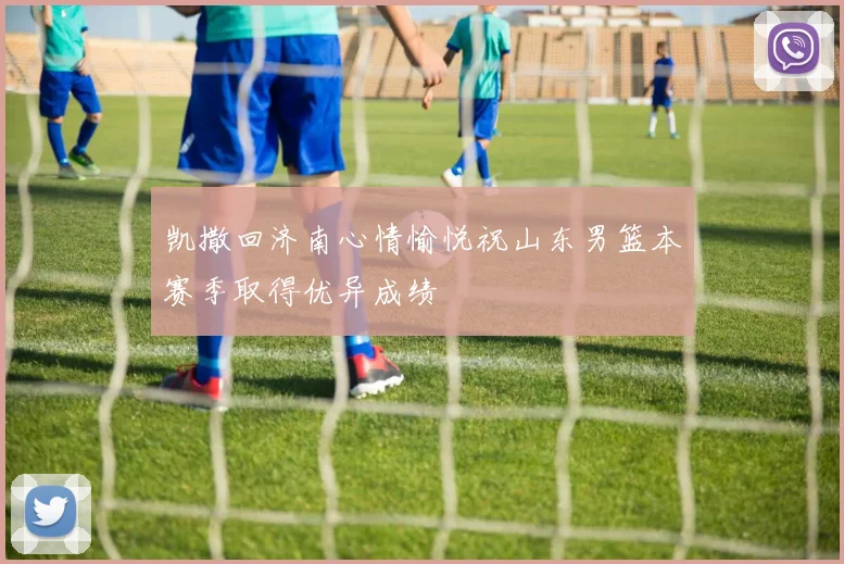 凯撒回济南心情愉悦祝山东男篮本赛季取得优异成绩