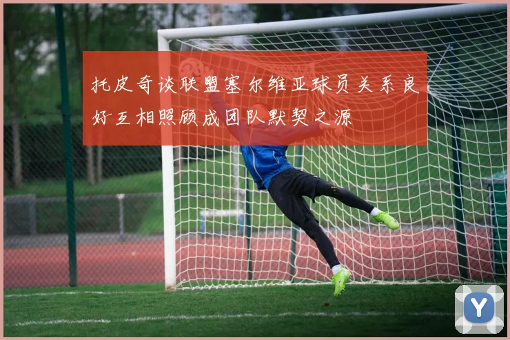 托皮奇谈联盟塞尔维亚球员关系良好互相照顾成团队默契之源