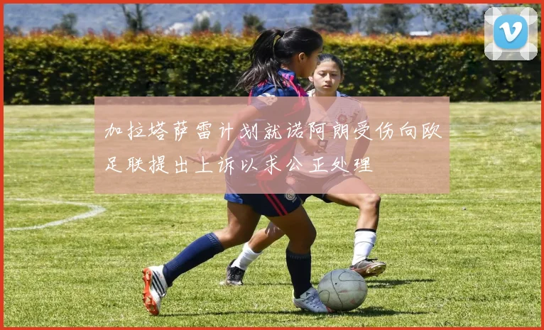 加拉塔萨雷计划就诺阿朗受伤向欧足联提出上诉以求公正处理