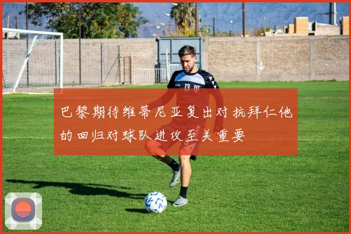巴黎期待维蒂尼亚复出对抗拜仁他的回归对球队进攻至关重要