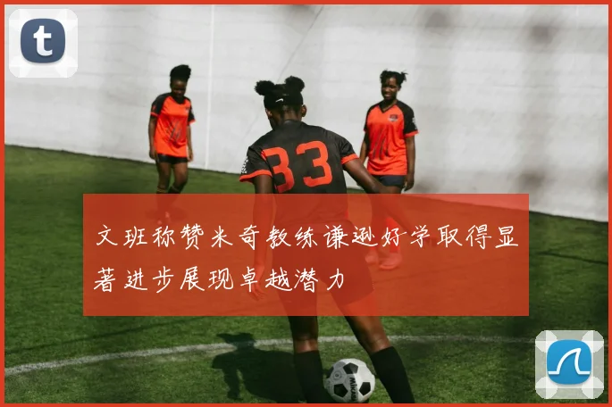 文班称赞米奇教练谦逊好学取得显著进步展现卓越潜力