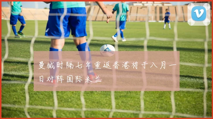 曼城时隔七年重返香港将于八月一日对阵国际米兰