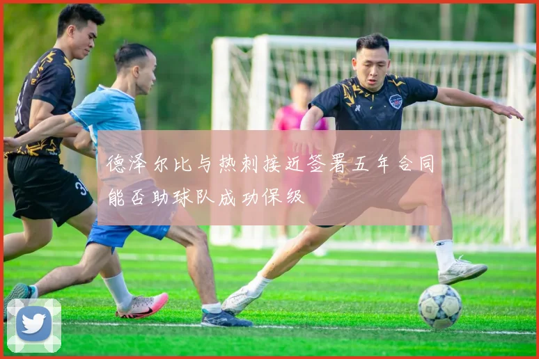 德泽尔比与热刺接近签署五年合同能否助球队成功保级