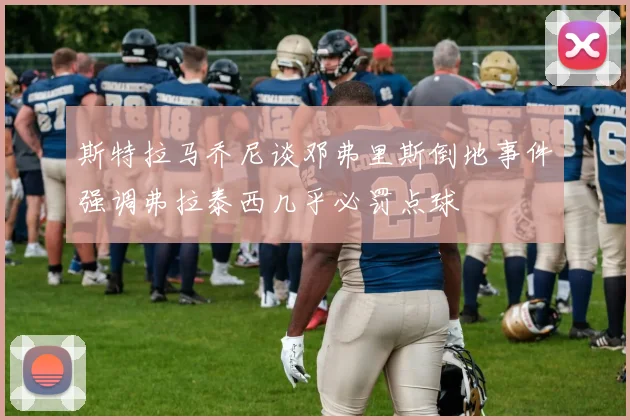 斯特拉马乔尼谈邓弗里斯倒地事件强调弗拉泰西几乎必罚点球
