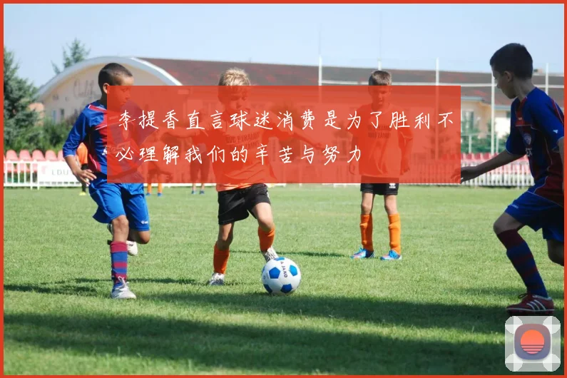 李提香直言球迷消费是为了胜利不必理解我们的辛苦与努力