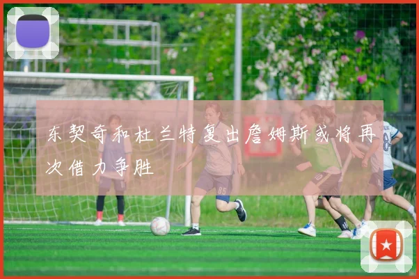 东契奇和杜兰特复出詹姆斯或将再次借力争胜