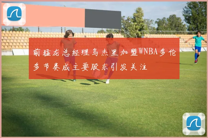 前猛龙总经理乌杰里加盟WNBA多伦多节奏成主要股东引发关注
