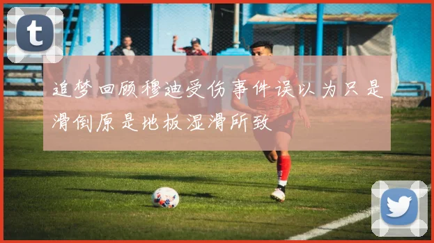 追梦回顾穆迪受伤事件误以为只是滑倒原是地板湿滑所致