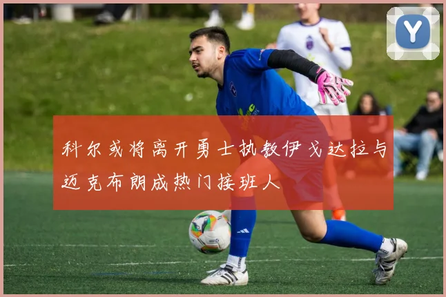 科尔或将离开勇士执教伊戈达拉与迈克布朗成热门接班人