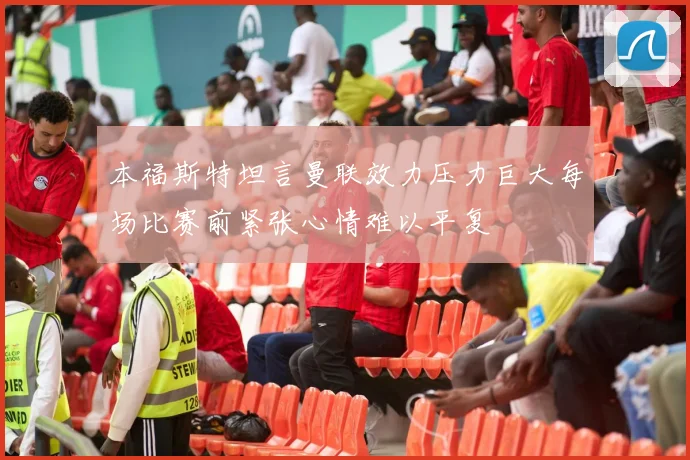 本福斯特坦言曼联效力压力巨大每场比赛前紧张心情难以平复