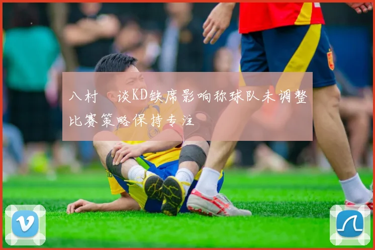 八村塁谈KD缺席影响称球队未调整比赛策略保持专注