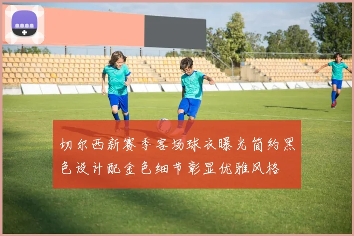 切尔西新赛季客场球衣曝光简约黑色设计配金色细节彰显优雅风格