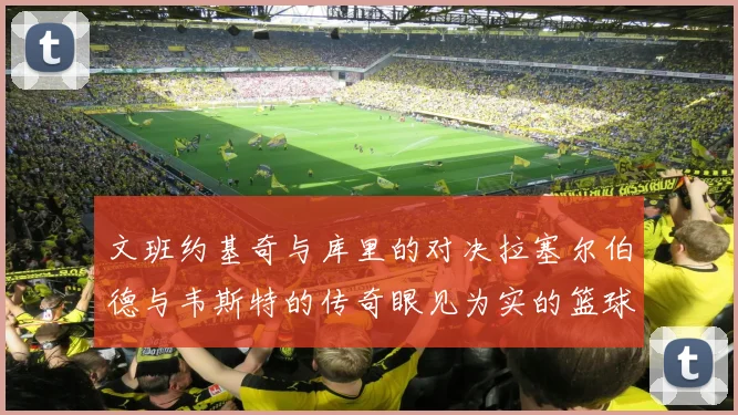 文班约基奇与库里的对决拉塞尔伯德与韦斯特的传奇眼见为实的篮球盛宴