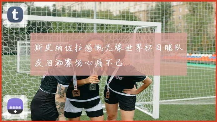 斯皮纳佐拉感慨无缘世界杯目睹队友泪洒赛场心痛不已