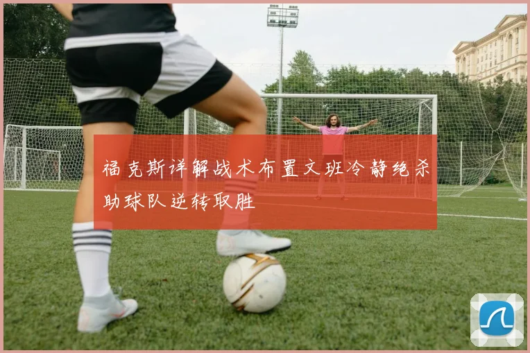福克斯详解战术布置文班冷静绝杀助球队逆转取胜