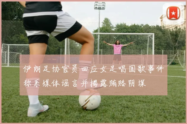 伊朗足协官员回应女足唱国歌事件称系媒体谣言并揭露贿赂阴谋