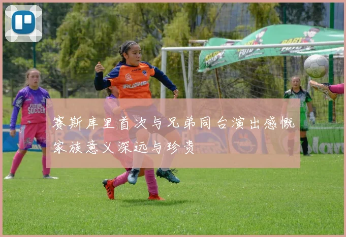 赛斯库里首次与兄弟同台演出感慨家族意义深远与珍贵