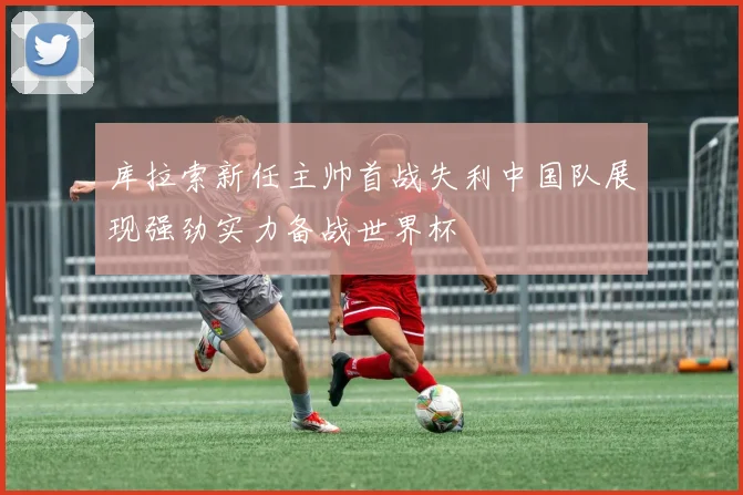 库拉索新任主帅首战失利中国队展现强劲实力备战世界杯