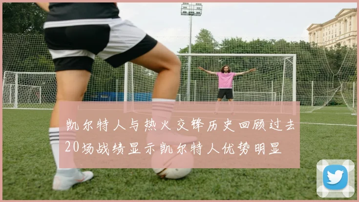 凯尔特人与热火交锋历史回顾过去20场战绩显示凯尔特人优势明显