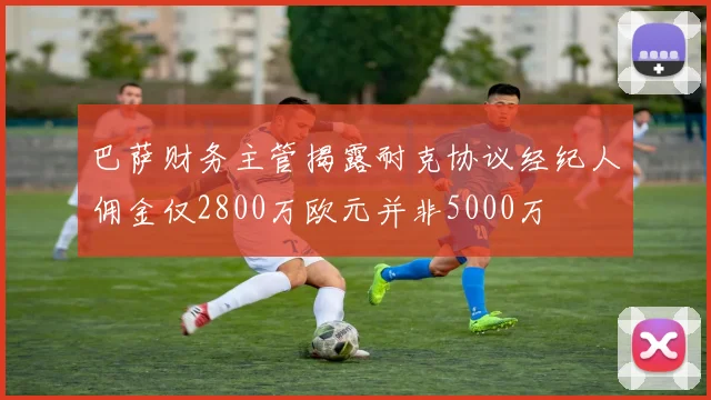 巴萨财务主管揭露耐克协议经纪人佣金仅2800万欧元并非5000万